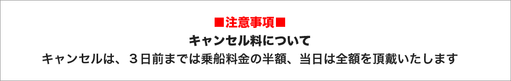 注意事項　キャンセル料について　キャンセルは、３日前までは乗船料金の半額、当日は全額を頂戴いたします