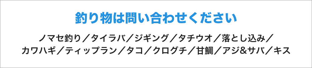 釣り物はお問い合わせください　ノマセ釣り／タイラバ／ジギング／タチウオ／落とし込み／カワハギ／ティップラン／タコ／クログチ／甘鯛／アジ&サバ／キス